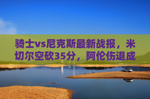骑士vs尼克斯最新战报,米切尔空砍35分,阿伦伤退成转折点,尼克斯主场险胜,骑士vs尼克斯,米切尔空砍35分,阿伦伤退致转折点,尼克斯主场险胜