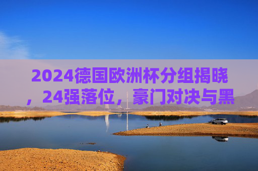 2024德国欧洲杯分组揭晓，24强落位，豪门对决与黑马悬念交织，2024德国欧洲杯分组揭晓，24强落位，豪门对决与黑马悬念交织