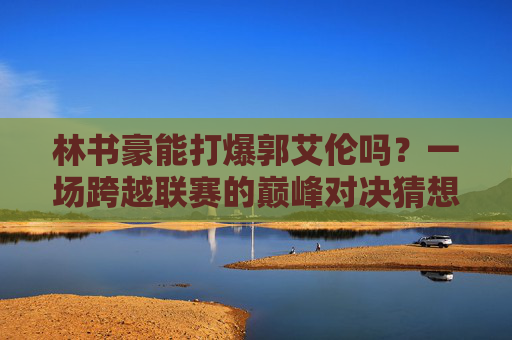 林书豪能打爆郭艾伦吗？一场跨越联赛的巅峰对决猜想，林书豪VS郭艾伦，跨越联赛的巅峰对决猜想