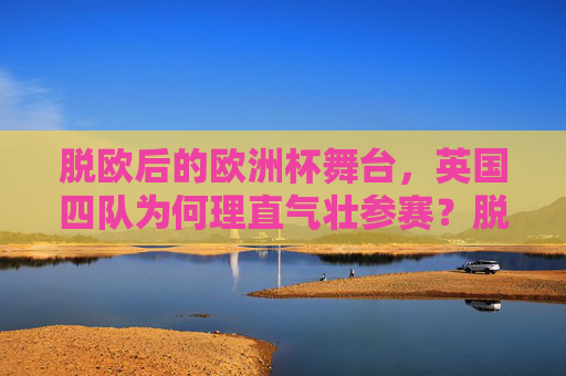 脱欧后的欧洲杯舞台,英国四队为何理直气壮参赛?脱欧后,英国四队欧洲杯参赛为何理直气壮?