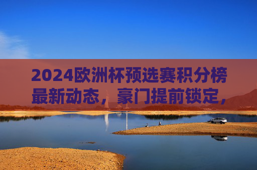 2024欧洲杯预选赛积分榜最新动态,豪门提前锁定,黑马突围在即,2024欧洲杯预选赛积分榜,豪门提前锁定席位,黑马突围在即
