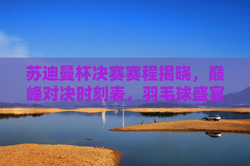 苏迪曼杯决赛赛程揭晓，巅峰对决时刻表，羽毛球盛宴蓄势待发，苏迪曼杯决赛赛程揭晓，巅峰对决时刻表，羽毛球盛宴蓄势待发