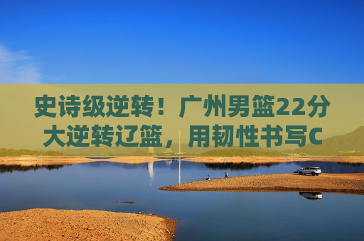 史诗级逆转!广州男篮22分大逆转辽篮,用韧性书写CBA热血传奇,史诗级逆转!广州男篮22分大逆转辽篮,书写CBA热血传奇