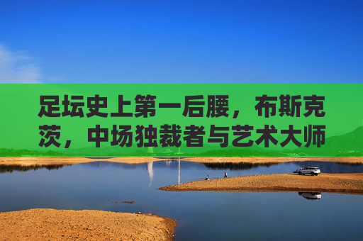 足坛史上第一后腰,布斯克茨,中场独裁者与艺术大师,足坛史上第一后腰布斯克茨,中场独裁者与艺术大师