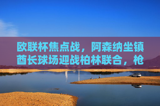 欧联杯焦点战，阿森纳坐镇酋长球场迎战柏林联合，枪手能否延续强势？欧联杯焦点战，阿森纳主场迎战柏林联合，枪手能否延续强势？