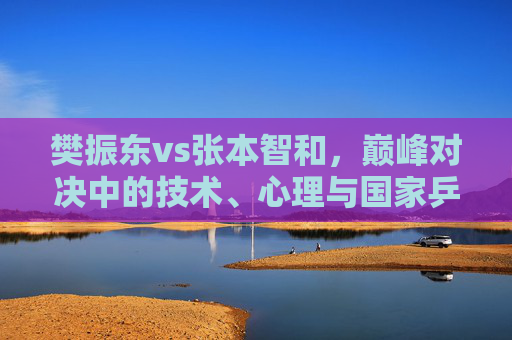 樊振东vs张本智和，巅峰对决中的技术、心理与国家乒乓的缩影，樊振东vs张本智和，巅峰对决中的技术、心理与国家乒乓缩影