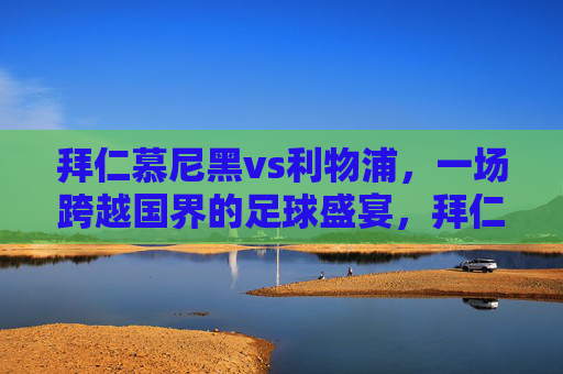 拜仁慕尼黑vs利物浦,一场跨越国界的足球盛宴,拜仁慕尼黑vs利物浦,跨国足球盛宴