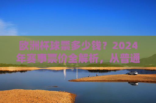 欧洲杯球票多少钱？2024年赛事票价全解析，从普通看台到VIP包厢一文看懂，2024年欧洲杯票价全解析，从普通看台到VIP包厢一文看懂