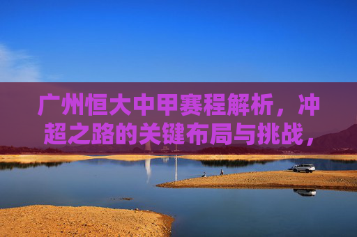 广州恒大中甲赛程解析,冲超之路的关键布局与挑战,广州恒大中甲赛程,冲超之路的关键布局与挑战