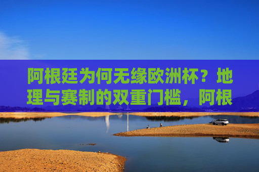 阿根廷为何无缘欧洲杯？地理与赛制的双重门槛，阿根廷无缘欧洲杯，地理与赛制的双重门槛