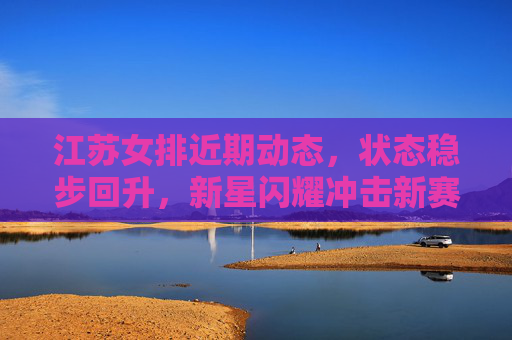 江苏女排近期动态，状态稳步回升，新星闪耀冲击新赛季佳绩，江苏女排状态稳步回升新星闪耀 剑指新赛季佳绩