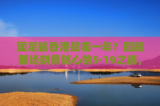 国足输香港是哪一年?回顾那场刻骨铭心的5·19之痛,国足5·19之痛,香港失利