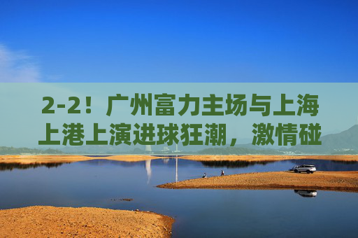 2-2！广州富力主场与上海上港上演进球狂潮，激情碰撞各取一分，2-2！广州富力主场与上海上港，进球狂潮激情碰撞，各取一分