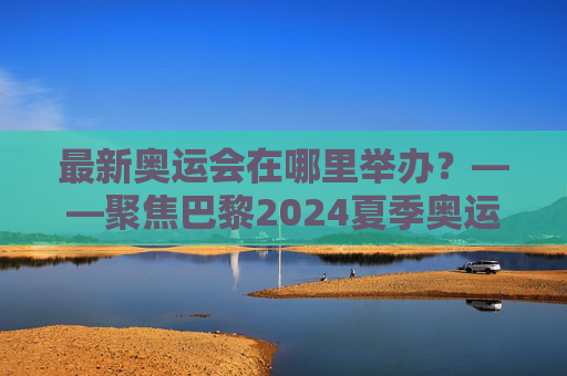 最新奥运会在哪里举办?——聚焦巴黎2024夏季奥运会,巴黎2024夏季奥运会,最新奥运会举办地