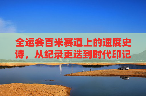 全运会百米赛道上的速度史诗，从纪录更迭到时代印记，全运会百米史诗，速度更迭中的时代印记