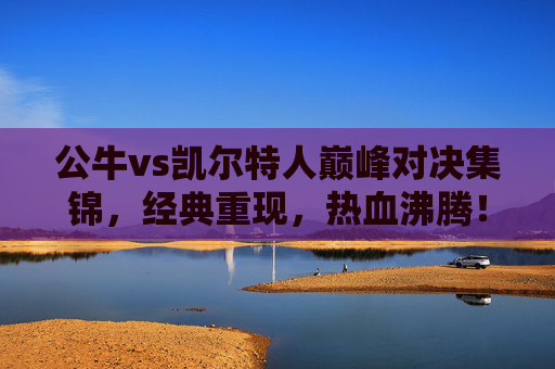 公牛vs凯尔特人巅峰对决集锦，经典重现，热血沸腾！公牛vs凯尔特人巅峰对决集锦，经典重现，热血沸腾