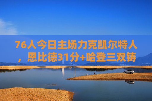 76人今日主场力克凯尔特人，恩比德31分+哈登三双铸关键胜利，76人主场力克凯尔特人，恩比德31分哈登三双铸关键胜利