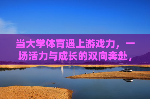 当大学体育遇上游戏力,一场活力与成长的双向奔赴,大学体育遇上游戏力,活力与成长的双向奔赴