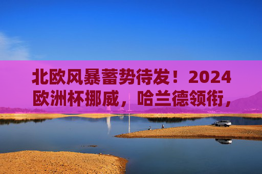 北欧风暴蓄势待发!2024欧洲杯挪威,哈兰德领衔,能否突破历史魔咒?哈兰德领衔挪威,北欧风暴冲击2024欧洲杯历史魔咒