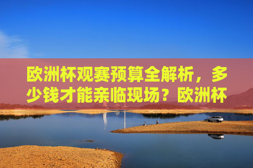 欧洲杯观赛预算全解析，多少钱才能亲临现场？欧洲杯观赛预算全解析，亲临现场要花多少钱？