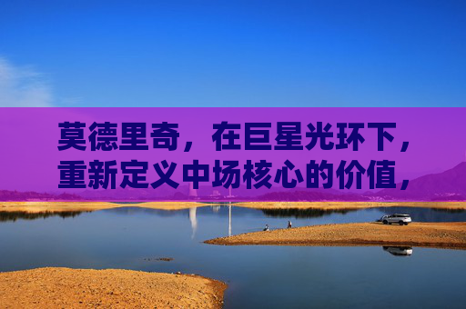 莫德里奇,在巨星光环下,重新定义中场核心的价值,莫德里奇,巨星光环下的中场核心价值重定义