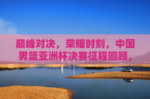 巅峰对决，荣耀时刻，中国男篮亚洲杯决赛征程回顾，巅峰对决荣耀时刻，中国男篮亚洲杯决赛征程回顾