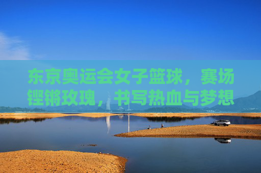 东京奥运会女子篮球，赛场铿锵玫瑰，书写热血与梦想，东京奥运会女子篮球，铿锵玫瑰赛场热血逐梦