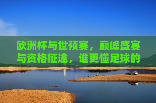 欧洲杯与世预赛,巅峰盛宴与资格征途,谁更懂足球的魂?巅峰盛宴VS资格征途,谁更懂足球魂?