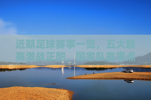 近期足球赛事一览，五大联赛激战正酣，国家队赛事点燃激情，近期足球赛事，五大联赛激战正酣，国家队赛事点燃激情
