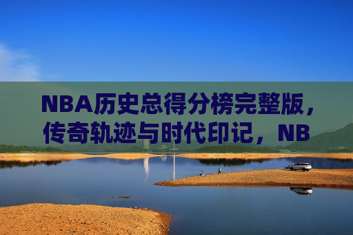 NBA历史总得分榜完整版,传奇轨迹与时代印记,NBA历史总得分榜,传奇轨迹与时代印记