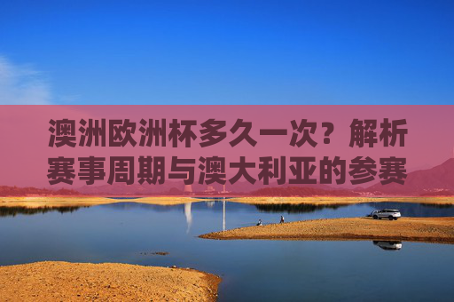澳洲欧洲杯多久一次?解析赛事周期与澳大利亚的参赛关系,澳洲欧洲杯周期与澳大利亚参赛关系解析