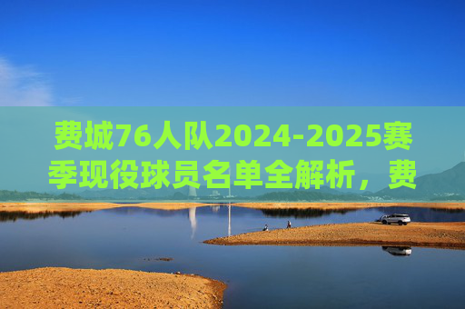 费城76人队2024-2025赛季现役球员名单全解析,费城76人2024-2025赛季现役球员名单全解析