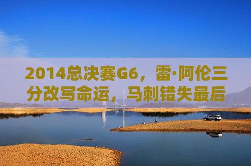 2014总决赛G6,雷·阿伦三分改写命运,马刺错失最后的王朝荣光,2014总决赛G6,雷·阿伦三分改写命运,马刺王朝荣光成绝响