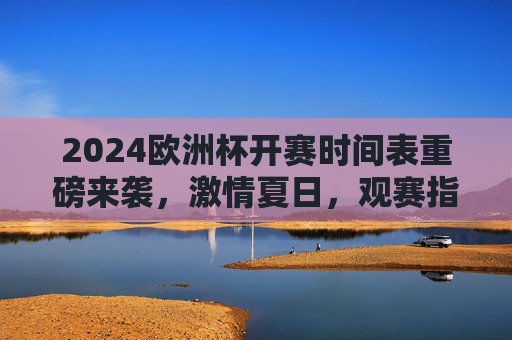 2024欧洲杯开赛时间表重磅来袭，激情夏日，观赛指南全解析，2024欧洲杯时间表观赛指南，夏日激情全解析