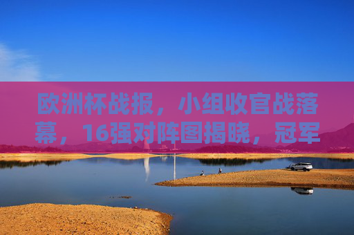 欧洲杯战报,小组收官战落幕,16强对阵图揭晓,冠军之路渐清晰!