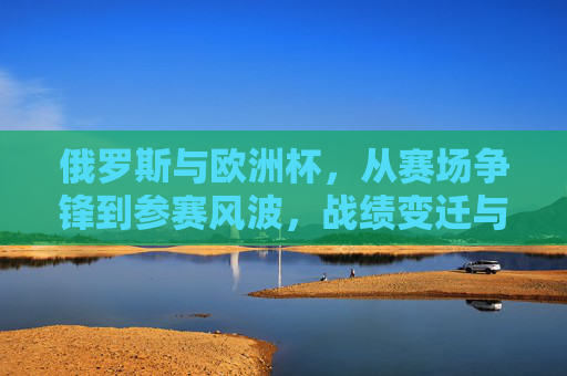 俄罗斯与欧洲杯,从赛场争锋到参赛风波,战绩变迁与现实困境,俄罗斯欧洲杯,赛场争锋、参赛风波、战绩变迁与现实困境