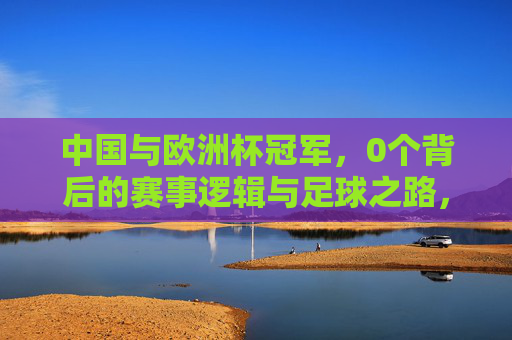 中国与欧洲杯冠军,0个背后的赛事逻辑与足球之路,中国与欧洲杯冠军,0个背后的赛事逻辑与足球之路