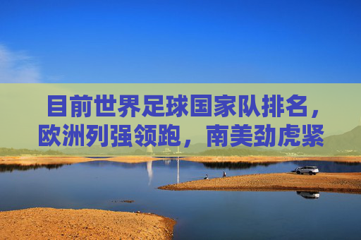 目前世界足球国家队排名,欧洲列强领跑,南美劲虎紧追,多洲势力竞逐,世界足球国家队排名,欧洲列强领跑,南美劲虎紧追,多洲势力竞逐