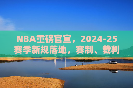 NBA重磅官宣,2024-25赛季新规落地,赛制、裁判与球员管理迎全面革新,NBA 2024-25赛季新规落地,赛制裁判球员管理迎全面革新