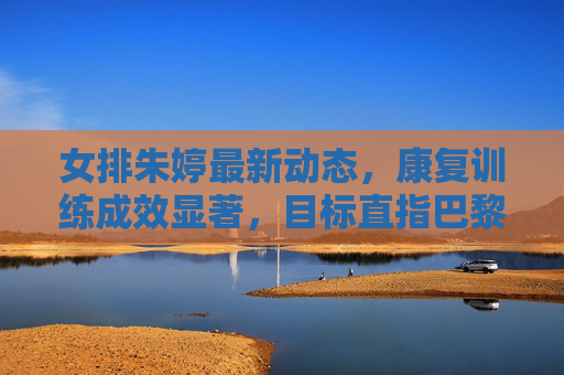 女排朱婷最新动态,康复训练成效显著,目标直指巴黎奥运会,朱婷康复成效显著,剑指巴黎奥运