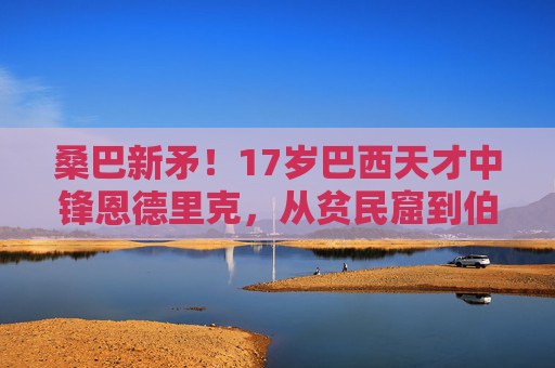 桑巴新矛!17岁巴西天才中锋恩德里克,从贫民窟到伯纳乌的征服之路,桑巴新矛恩德里克,从贫民窟到伯纳乌的征服之路