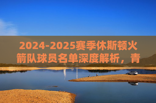 2024-2025赛季休斯顿火箭队球员名单深度解析,青春风暴再起,剑指季后赛新征程,2024-2025赛季休斯顿火箭球员名单深度解析,青春风暴再起,剑指季后赛新征程