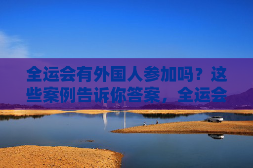 全运会有外国人参加吗？这些案例告诉你答案，全运会外国人参赛，案例告诉你答案