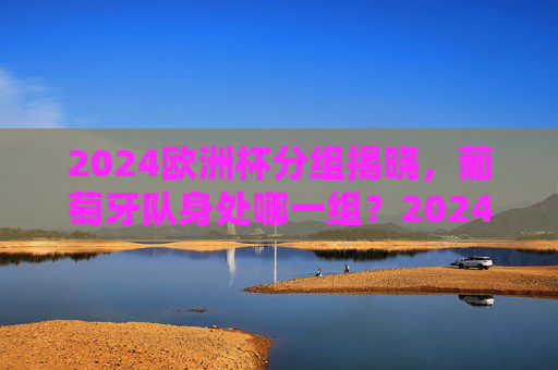 2024欧洲杯分组揭晓，葡萄牙队身处哪一组？2024欧洲杯分组揭晓，葡萄牙队所在组别