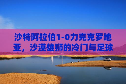 沙特阿拉伯1-0力克克罗地亚，沙漠雄狮的冷门与足球的浪漫，冷门与浪漫，沙漠雄狮1-0力克克罗地亚