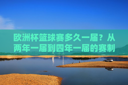欧洲杯篮球赛多久一届?从两年一届到四年一届的赛制变革,欧洲杯篮球赛赛制变革,从两年一届到四年一届