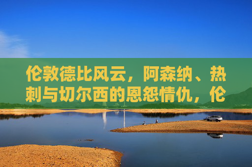 伦敦德比风云，阿森纳、热刺与切尔西的恩怨情仇，伦敦德比风云，阿森纳、热刺与切尔西的恩怨情仇