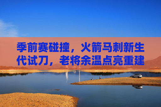 季前赛碰撞，火箭马刺新生代试刀，老将余温点亮重建之路