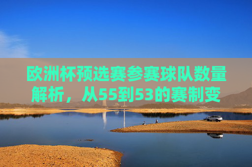 欧洲杯预选赛参赛球队数量解析,从55到53的赛制变迁,欧洲杯预选赛,参赛队数从55到53的赛制变迁