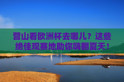 营山看欧洲杯去哪儿?这些绝佳观赛地助你嗨翻夏天!营山欧洲杯观赛地,夏日嗨翻看球首选!